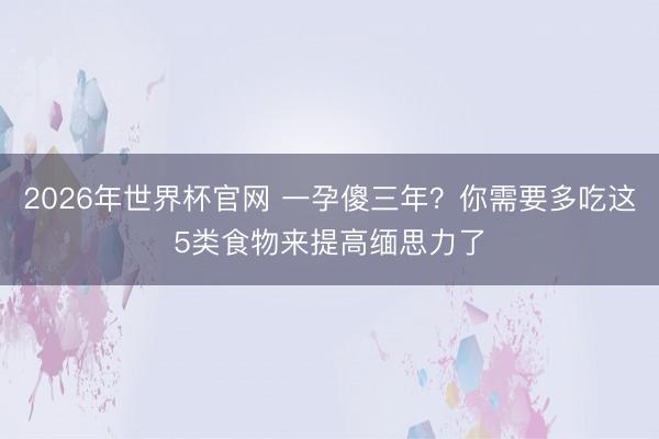 2026年世界杯官网 一孕傻三年？你需要多吃这5类食物来提高缅思力了