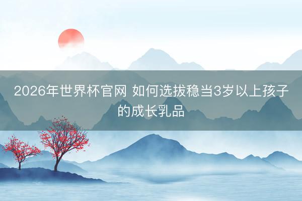2026年世界杯官网 如何选拔稳当3岁以上孩子的成长乳品