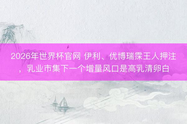 2026年世界杯官网 伊利、优博瑞霂王人押注，乳业市集下一个增量风口是高乳清卵白
