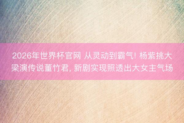 2026年世界杯官网 从灵动到霸气! 杨紫挑大梁演传说董竹君， 新剧实现照透出大女主气场