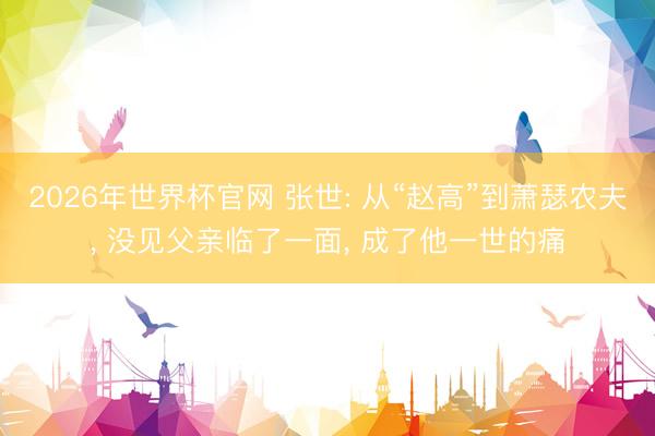 2026年世界杯官网 张世: 从“赵高”到萧瑟农夫， 没见父亲临了一面， 成了他一世的痛