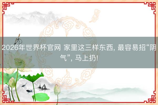 2026年世界杯官网 家里这三样东西， 最容易招“阴气”， 马上扔!