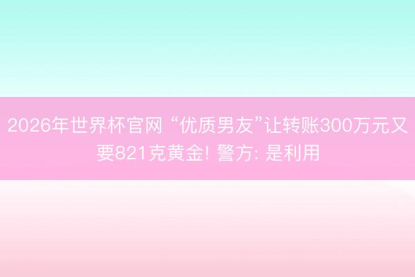 2026年世界杯官网 “优质男友”让转账300万元又要821克黄金! 警方: 是利用