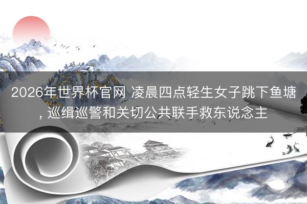 2026年世界杯官网 凌晨四点轻生女子跳下鱼塘， 巡缉巡警和关切公共联手救东说念主