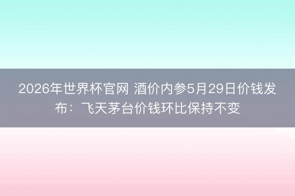 2026年世界杯官网 酒价内参5月29日价钱发布：飞天茅台价钱环比保持不变