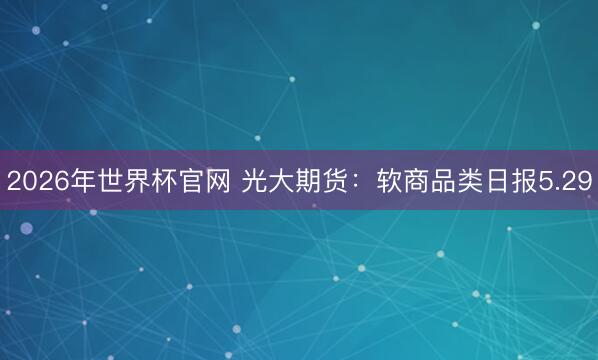 2026年世界杯官网 光大期货：软商品类日报5.29