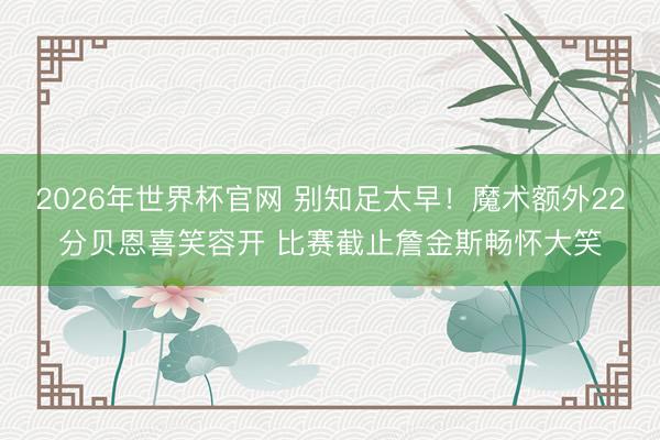 2026年世界杯官网 别知足太早！魔术额外22分贝恩喜笑容开 比赛截止詹金斯畅怀大笑