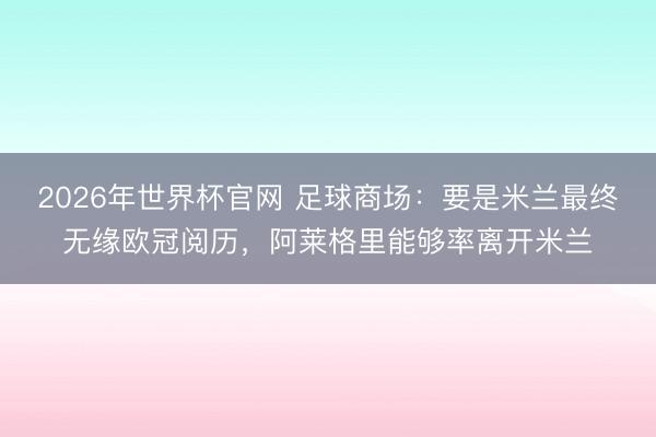 2026年世界杯官网 足球商场：要是米兰最终无缘欧冠阅历，阿莱格里能够率离开米兰