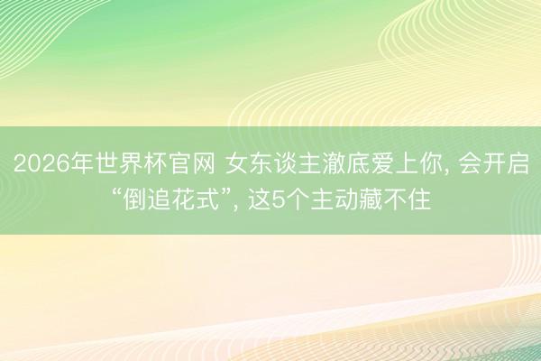 2026年世界杯官网 女东谈主澈底爱上你， 会开启“倒追花式”， 这5个主动藏不住