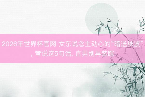 2026年世界杯官网 女东说念主动心的“暗送秋波”， 常说这5句话， 直男别再装瞎