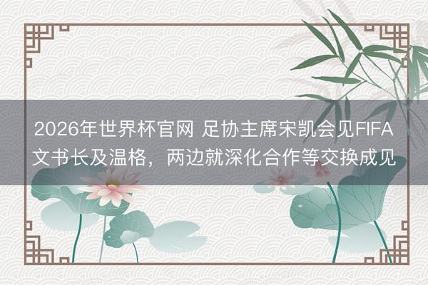 2026年世界杯官网 足协主席宋凯会见FIFA文书长及温格，两边就深化合作等交换成见