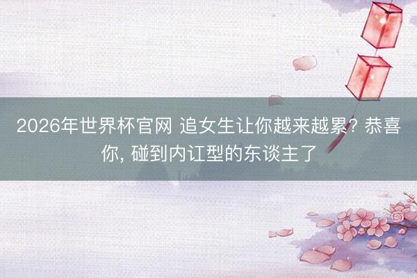 2026年世界杯官网 追女生让你越来越累? 恭喜你， 碰到内讧型的东谈主了