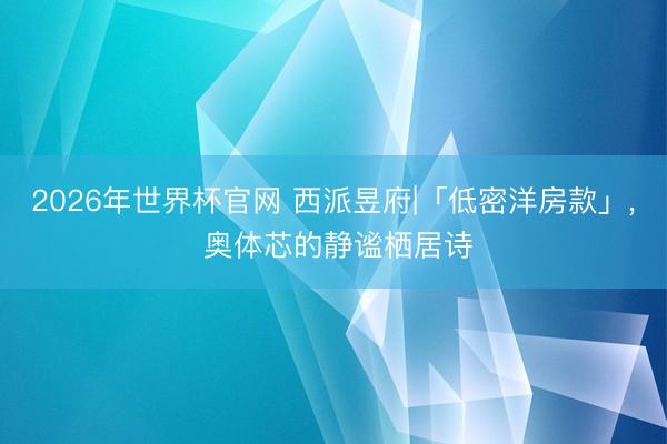 2026年世界杯官网 西派昱府|「低密洋房款」， 奥体芯的静谧栖居诗
