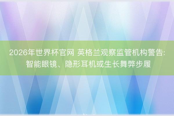 2026年世界杯官网 英格兰观察监管机构警告: 智能眼镜、隐形耳机或生长舞弊步履