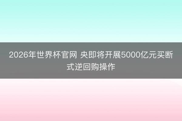 2026年世界杯官网 央即将开展5000亿元买断式逆回购操作