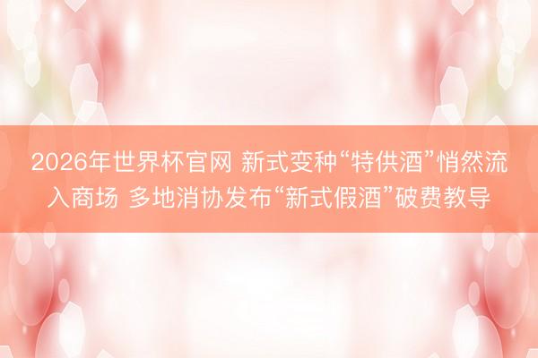 2026年世界杯官网 新式变种“特供酒”悄然流入商场 多地消协发布“新式假酒”破费教导