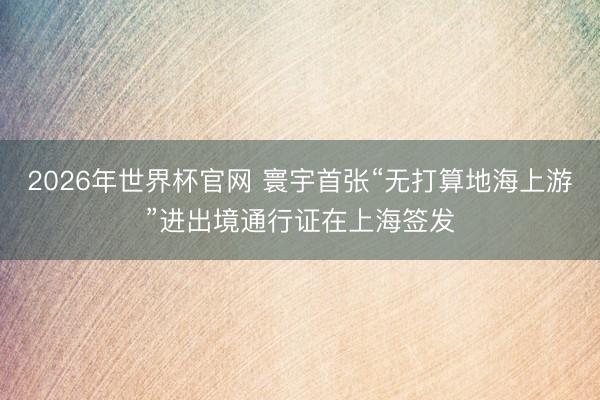 2026年世界杯官网 寰宇首张“无打算地海上游”进出境通行证在上海签发