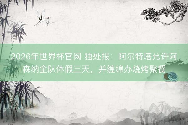 2026年世界杯官网 独处报：阿尔特塔允许阿森纳全队休假三天，并缠绵办烧烤聚餐
