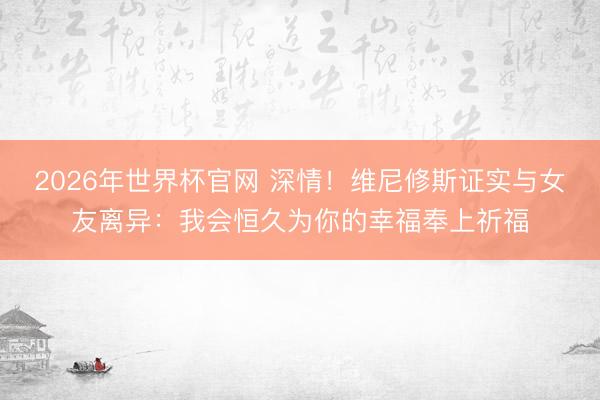 2026年世界杯官网 深情！维尼修斯证实与女友离异：我会恒久为你的幸福奉上祈福