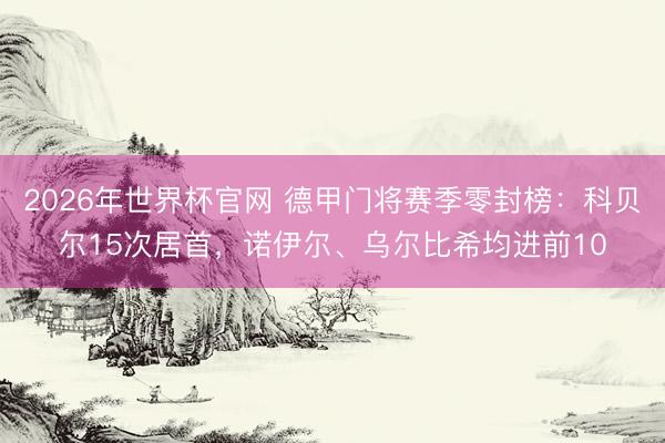 2026年世界杯官网 德甲门将赛季零封榜：科贝尔15次居首，诺伊尔、乌尔比希均进前10