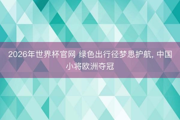 2026年世界杯官网 绿色出行径梦思护航， 中国小将欧洲夺冠