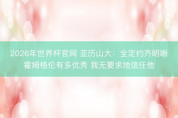 2026年世界杯官网 亚历山大：全定约齐明晰霍姆格伦有多优秀