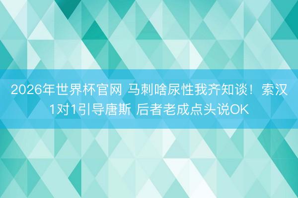 2026年世界杯官网 马刺啥尿性我齐知谈！索汉1对1引导唐斯 后者老成点头说OK