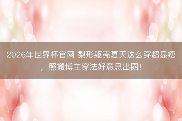 2026年世界杯官网 梨形躯壳夏天这么穿超显瘦，照搬博主穿法好意思出圈！