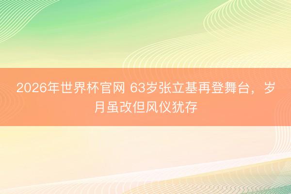 2026年世界杯官网 63岁张立基再登舞台，岁月虽改但风仪犹存