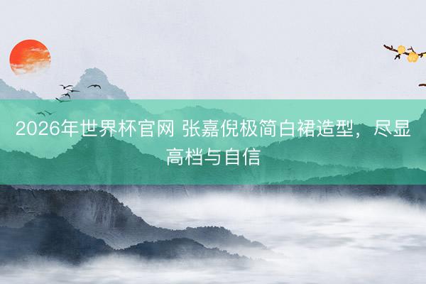 2026年世界杯官网 张嘉倪极简白裙造型,尽显高档与自信