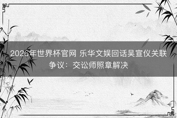 2026年世界杯官网 乐华文娱回话吴宣仪关联争议：交讼师照章解决