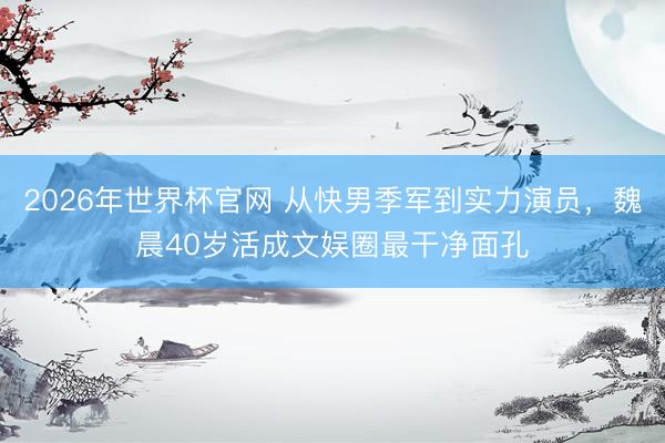 2026年世界杯官网 从快男季军到实力演员，魏晨40岁活成文娱圈最干净面孔