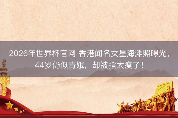 2026年世界杯官网 香港闻名女星海滩照曝光，44岁仍似青娥，却被指太瘦了！