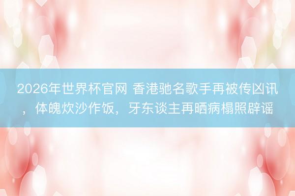 2026年世界杯官网 香港驰名歌手再被传凶讯，体魄炊沙作饭，牙东谈主再晒病榻照辟谣