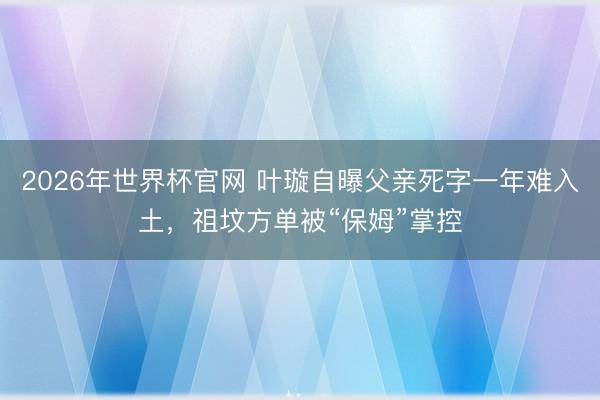 2026年世界杯官网 叶璇自曝父亲死字一年难入土，祖坟方单被“保姆”掌控