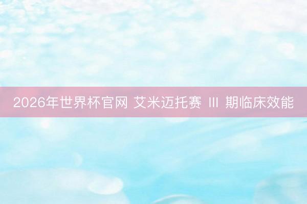 2026年世界杯官网 艾米迈托赛 Ⅲ 期临床效能