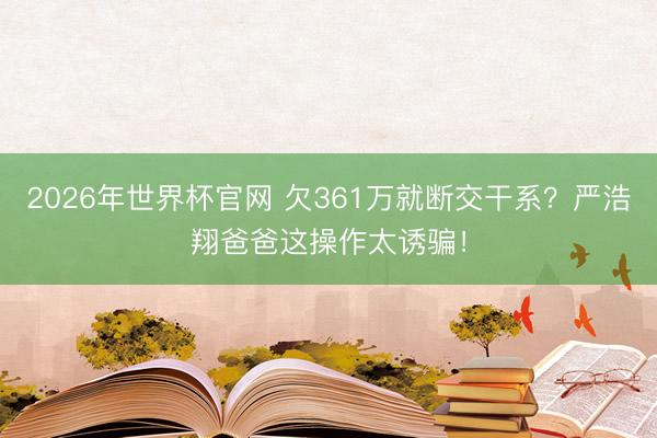 2026年世界杯官网 欠361万就断交干系?严浩翔爸爸这操作太诱骗!