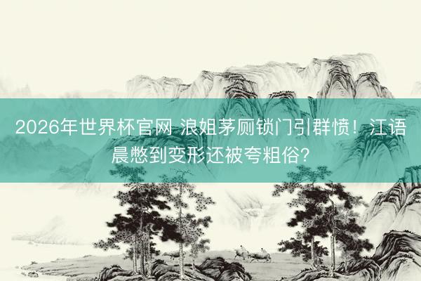 2026年世界杯官网 浪姐茅厕锁门引群愤！江语晨憋到变形还被夸粗俗？