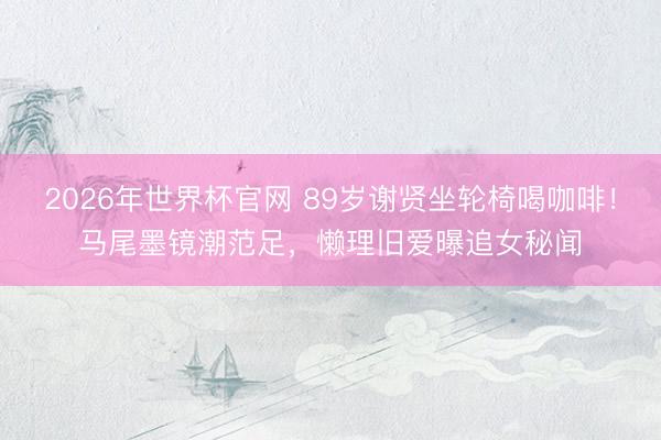 2026年世界杯官网 89岁谢贤坐轮椅喝咖啡！马尾墨镜潮范足，懒理旧爱曝追女秘闻