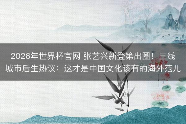 2026年世界杯官网 张艺兴新登第出圈！三线城市后生热议：这才是中国文化该有的海外范儿