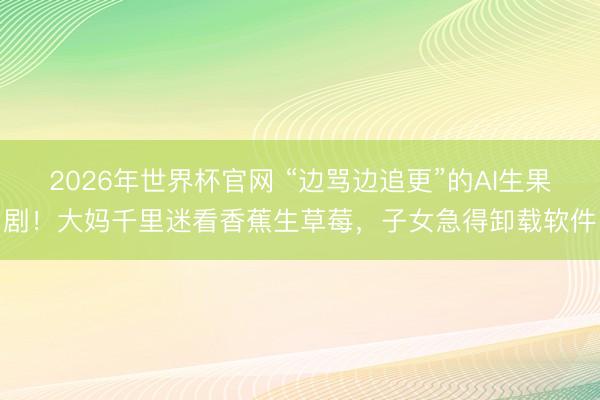 2026年世界杯官网 “边骂边追更”的AI生果剧！大妈千里迷看香蕉生草莓，子女急得卸载软件
