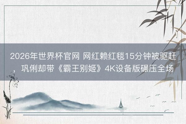 2026年世界杯官网 网红赖红毯15分钟被驱赶，巩俐却带《霸王别姬》4K设备版碾压全场