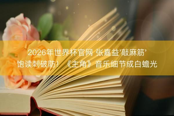 2026年世界杯官网 张嘉益'敲麻筋'饱读刺破防！《主角》音乐细节成白蟾光