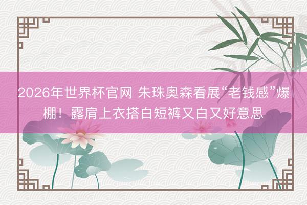 2026年世界杯官网 朱珠奥森看展“老钱感”爆棚!露肩上衣搭白短裤又白又好意思