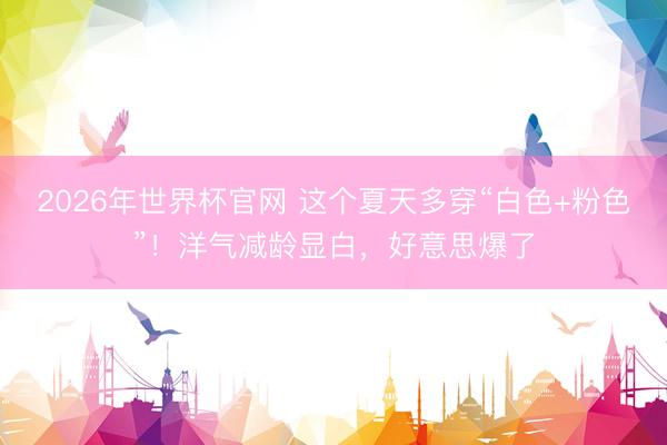 2026年世界杯官网 这个夏天多穿“白色+粉色”！洋气减龄显白，好意思爆了