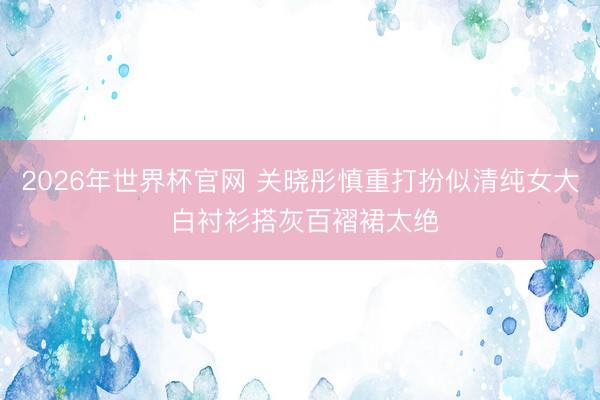 2026年世界杯官网 关晓彤慎重打扮似清纯女大 白衬衫搭灰百褶裙太绝