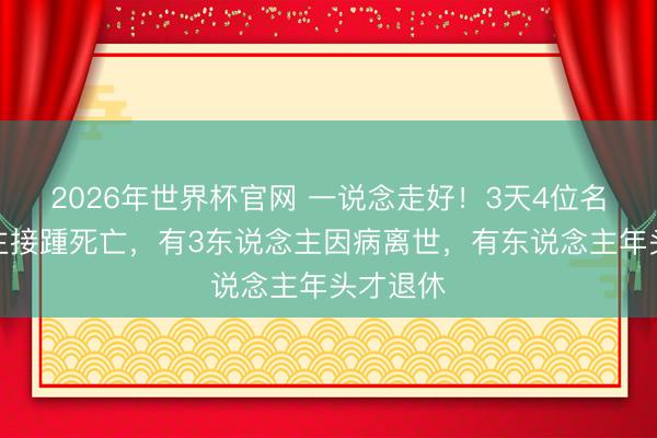 2026年世界杯官网 一说念走好！3天4位名东说念主接踵死亡，有3东说念主因病离世，有东说念主年头才退休