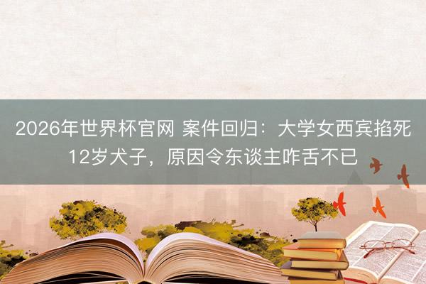 2026年世界杯官网 案件回归:大学女西宾掐死12岁犬子,原因令东谈主咋舌不已