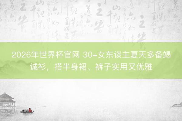 2026年世界杯官网 30+女东谈主夏天多备竭诚衫，搭半身裙、裤子实用又优雅