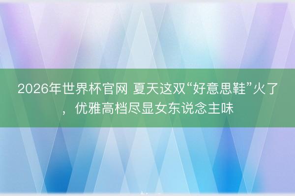 2026年世界杯官网 夏天这双“好意思鞋”火了，优雅高档尽显女东说念主味